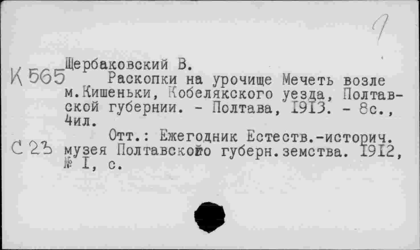 ﻿!, к Щербаковский В.
К 9(55 Раскопки на урочище Мечеть возле м.Кишеньки, Кобелякского уезда, Полтавской губернии. - Полтава, І9ЇЗ. - 8с., 4ил.
Отт.: Ежегодник Естеств.-историч.
С 2Ъ музея Полтавскойо губерн. земства. 1912, I, с.